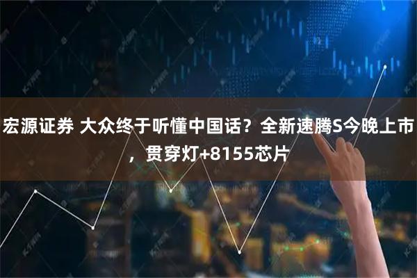 宏源证券 大众终于听懂中国话？全新速腾S今晚上市，贯穿灯+8155芯片