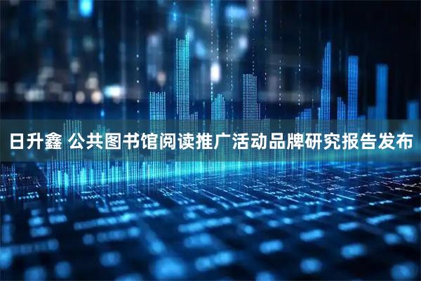 日升鑫 公共图书馆阅读推广活动品牌研究报告发布