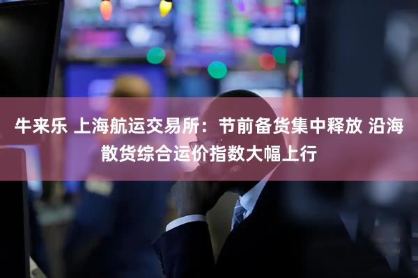 牛来乐 上海航运交易所：节前备货集中释放 沿海散货综合运价指数大幅上行