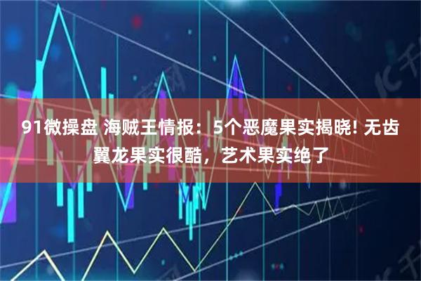 91微操盘 海贼王情报：5个恶魔果实揭晓! 无齿翼龙果实很酷，艺术果实绝了