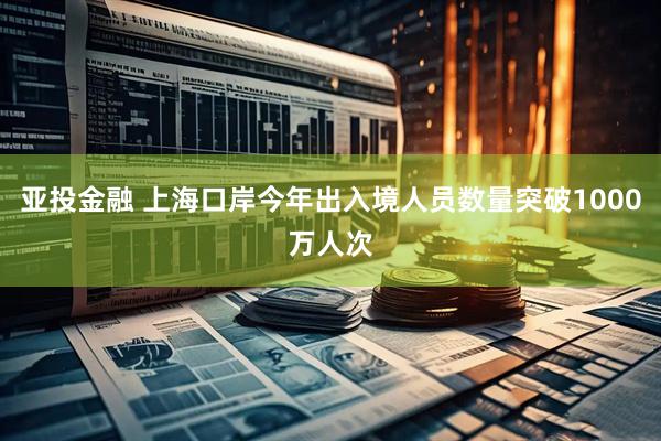 亚投金融 上海口岸今年出入境人员数量突破1000万人次