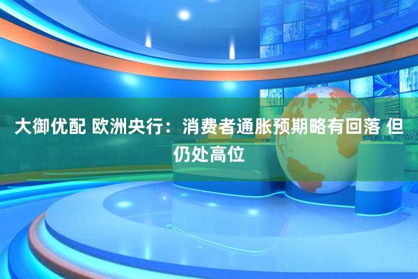 大御优配 欧洲央行：消费者通胀预期略有回落 但仍处高位