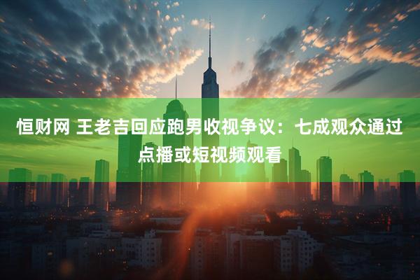 恒财网 王老吉回应跑男收视争议：七成观众通过点播或短视频观看