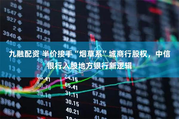 九融配资 半价接手“烟草系”城商行股权，中信银行入股地方银行新逻辑