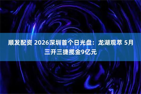 顺发配资 2026深圳首个日光盘：龙湖观萃 5月三开三捷揽金9亿元