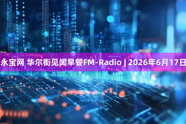 永宝网 华尔街见闻早餐FM-Radio | 2026年6月17日