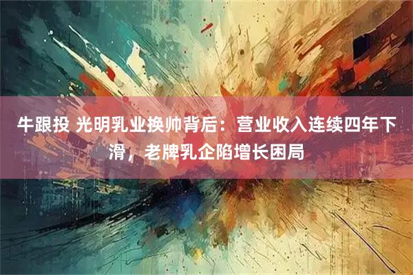 牛跟投 光明乳业换帅背后：营业收入连续四年下滑，老牌乳企陷增长困局
