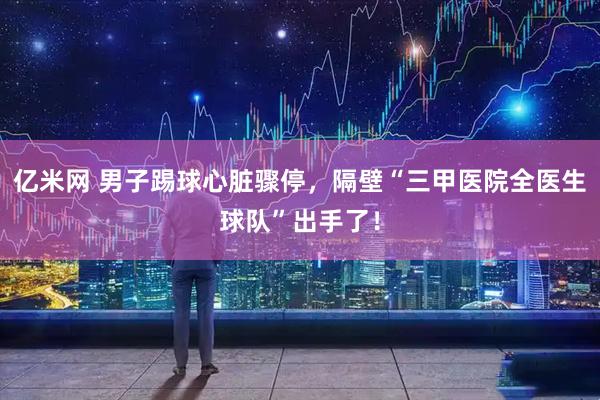 亿米网 男子踢球心脏骤停，隔壁“三甲医院全医生球队”出手了！
